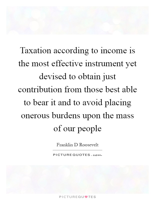 Taxation according to income is the most effective instrument yet devised to obtain just contribution from those best able to bear it and to avoid placing onerous burdens upon the mass of our people Picture Quote #1