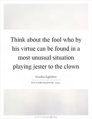 Think about the fool who by his virtue can be found in a most unusual situation playing jester to the clown Picture Quote #1