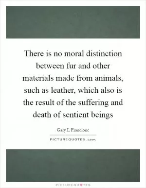 There is no moral distinction between fur and other materials made from animals, such as leather, which also is the result of the suffering and death of sentient beings Picture Quote #1