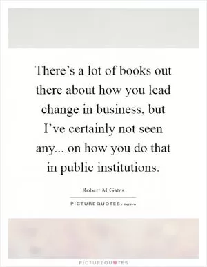 There’s a lot of books out there about how you lead change in business, but I’ve certainly not seen any... on how you do that in public institutions Picture Quote #1