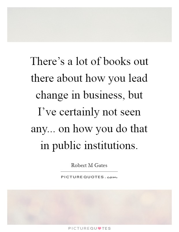 There's a lot of books out there about how you lead change in business, but I've certainly not seen any... on how you do that in public institutions Picture Quote #1