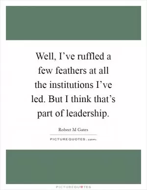 Well, I’ve ruffled a few feathers at all the institutions I’ve led. But I think that’s part of leadership Picture Quote #1