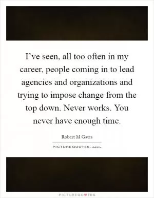 I’ve seen, all too often in my career, people coming in to lead agencies and organizations and trying to impose change from the top down. Never works. You never have enough time Picture Quote #1