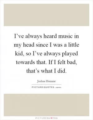 I’ve always heard music in my head since I was a little kid, so I’ve always played towards that. If I felt bad, that’s what I did Picture Quote #1