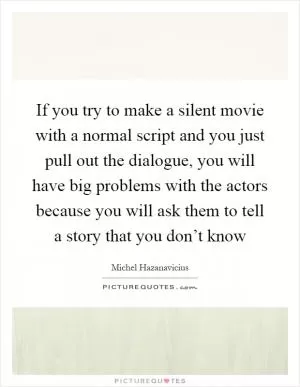 If you try to make a silent movie with a normal script and you just pull out the dialogue, you will have big problems with the actors because you will ask them to tell a story that you don’t know Picture Quote #1