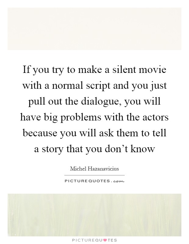 If you try to make a silent movie with a normal script and you just pull out the dialogue, you will have big problems with the actors because you will ask them to tell a story that you don't know Picture Quote #1