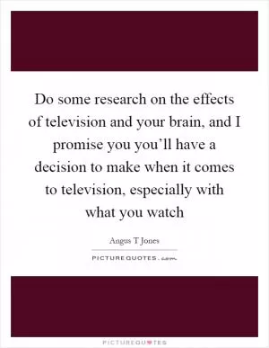 Do some research on the effects of television and your brain, and I promise you you’ll have a decision to make when it comes to television, especially with what you watch Picture Quote #1