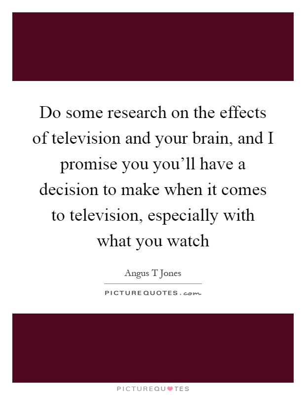 Do some research on the effects of television and your brain, and I promise you you'll have a decision to make when it comes to television, especially with what you watch Picture Quote #1