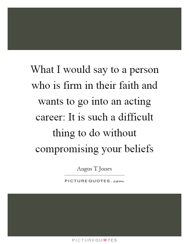 What I would say to a person who is firm in their faith and wants to go into an acting career: It is such a difficult thing to do without compromising your beliefs Picture Quote #1