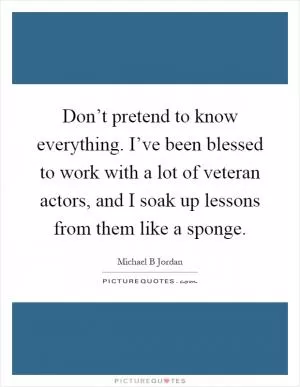 Don’t pretend to know everything. I’ve been blessed to work with a lot of veteran actors, and I soak up lessons from them like a sponge Picture Quote #1