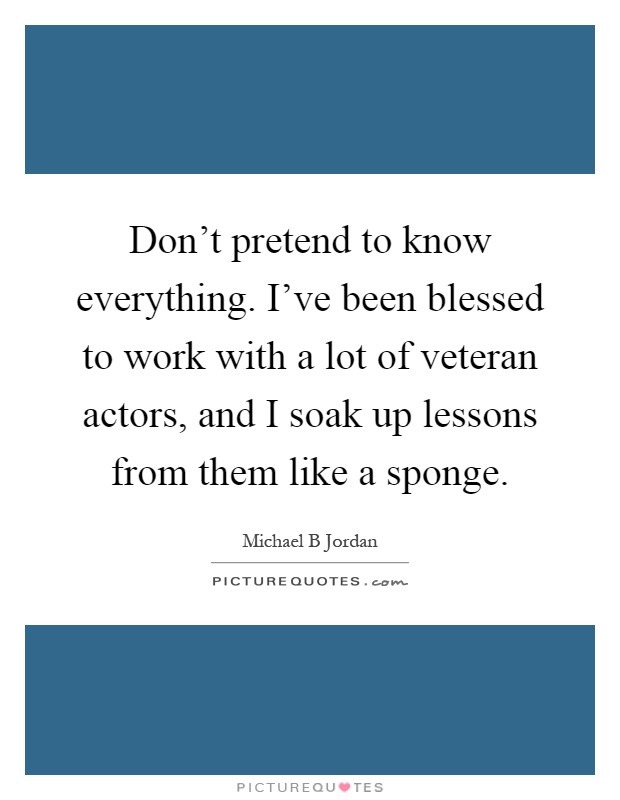 Don't pretend to know everything. I've been blessed to work with a lot of veteran actors, and I soak up lessons from them like a sponge Picture Quote #1