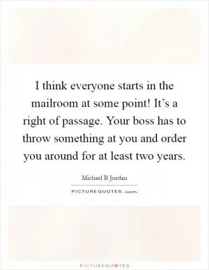 I think everyone starts in the mailroom at some point! It’s a right of passage. Your boss has to throw something at you and order you around for at least two years Picture Quote #1