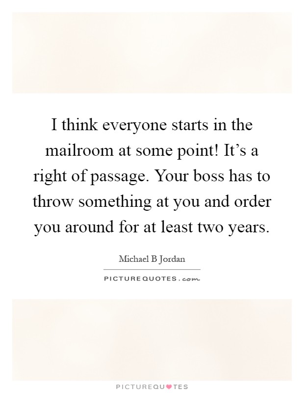 I think everyone starts in the mailroom at some point! It's a right of passage. Your boss has to throw something at you and order you around for at least two years Picture Quote #1