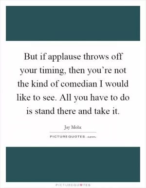 But if applause throws off your timing, then you’re not the kind of comedian I would like to see. All you have to do is stand there and take it Picture Quote #1