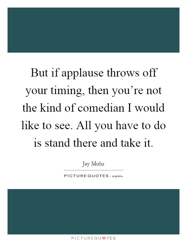 But if applause throws off your timing, then you're not the kind of comedian I would like to see. All you have to do is stand there and take it Picture Quote #1