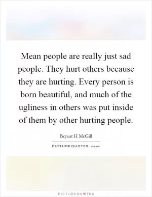 Mean people are really just sad people. They hurt others because they are hurting. Every person is born beautiful, and much of the ugliness in others was put inside of them by other hurting people Picture Quote #1