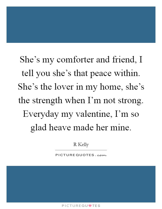 She's my comforter and friend, I tell you she's that peace within. She's the lover in my home, she's the strength when I'm not strong. Everyday my valentine, I'm so glad heave made her mine Picture Quote #1