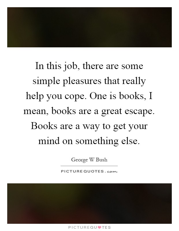 In this job, there are some simple pleasures that really help you cope. One is books, I mean, books are a great escape. Books are a way to get your mind on something else Picture Quote #1