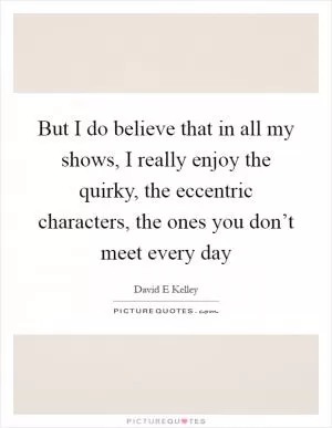 But I do believe that in all my shows, I really enjoy the quirky, the eccentric characters, the ones you don’t meet every day Picture Quote #1