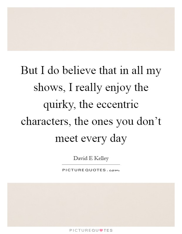 But I do believe that in all my shows, I really enjoy the quirky, the eccentric characters, the ones you don't meet every day Picture Quote #1