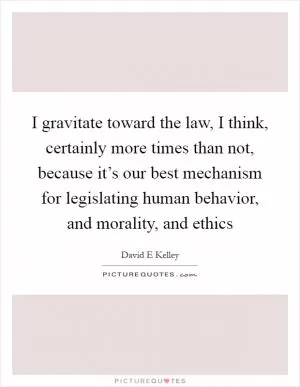 I gravitate toward the law, I think, certainly more times than not, because it’s our best mechanism for legislating human behavior, and morality, and ethics Picture Quote #1