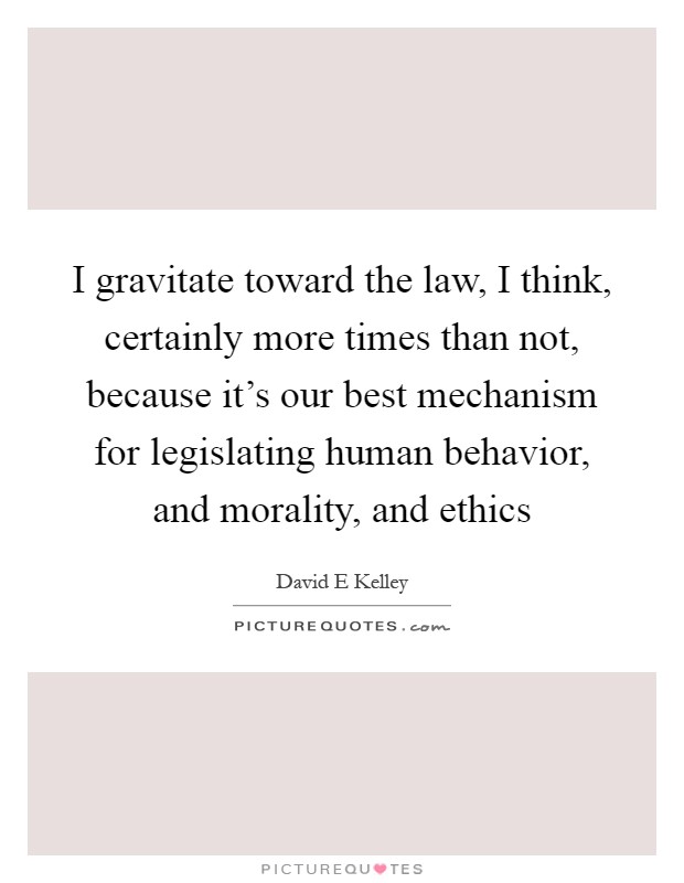 I gravitate toward the law, I think, certainly more times than not, because it's our best mechanism for legislating human behavior, and morality, and ethics Picture Quote #1