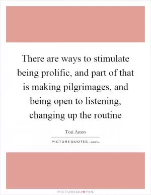 There are ways to stimulate being prolific, and part of that is making pilgrimages, and being open to listening, changing up the routine Picture Quote #1