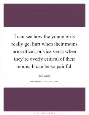 I can see how the young girls really get hurt when their moms are critical, or vice versa when they’re overly critical of their moms. It can be so painful Picture Quote #1