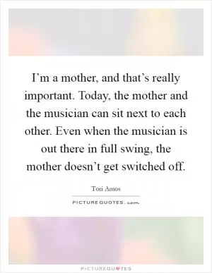 I’m a mother, and that’s really important. Today, the mother and the musician can sit next to each other. Even when the musician is out there in full swing, the mother doesn’t get switched off Picture Quote #1