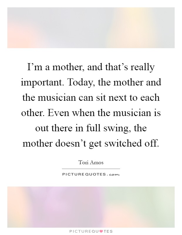 I'm a mother, and that's really important. Today, the mother and the musician can sit next to each other. Even when the musician is out there in full swing, the mother doesn't get switched off Picture Quote #1