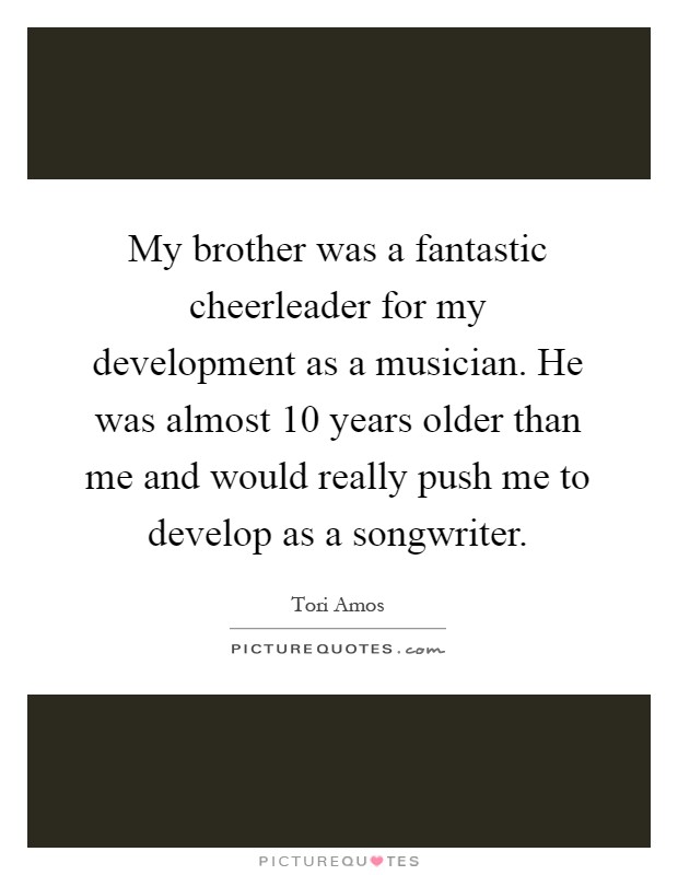 My brother was a fantastic cheerleader for my development as a musician. He was almost 10 years older than me and would really push me to develop as a songwriter Picture Quote #1