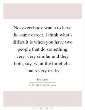 Not everybody wants to have the same career. I think what’s difficult is when you have two people that do something very, very similar and they both, say, want the limelight. That’s very tricky Picture Quote #1