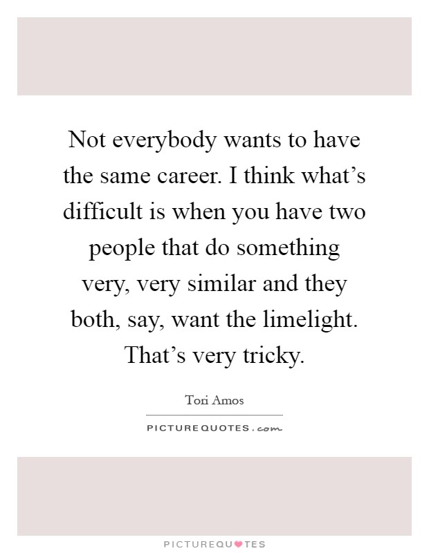 Not everybody wants to have the same career. I think what's difficult is when you have two people that do something very, very similar and they both, say, want the limelight. That's very tricky Picture Quote #1