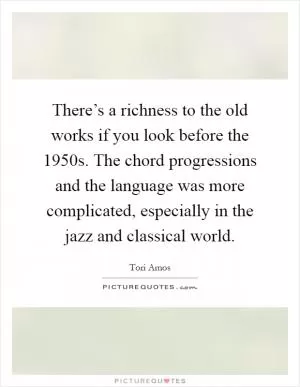 There’s a richness to the old works if you look before the 1950s. The chord progressions and the language was more complicated, especially in the jazz and classical world Picture Quote #1