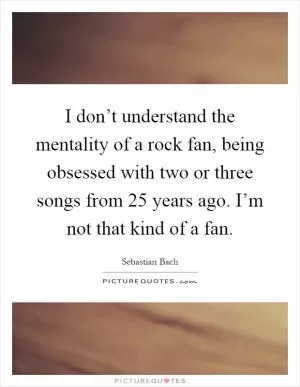 I don’t understand the mentality of a rock fan, being obsessed with two or three songs from 25 years ago. I’m not that kind of a fan Picture Quote #1
