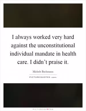 I always worked very hard against the unconstitutional individual mandate in health care. I didn’t praise it Picture Quote #1