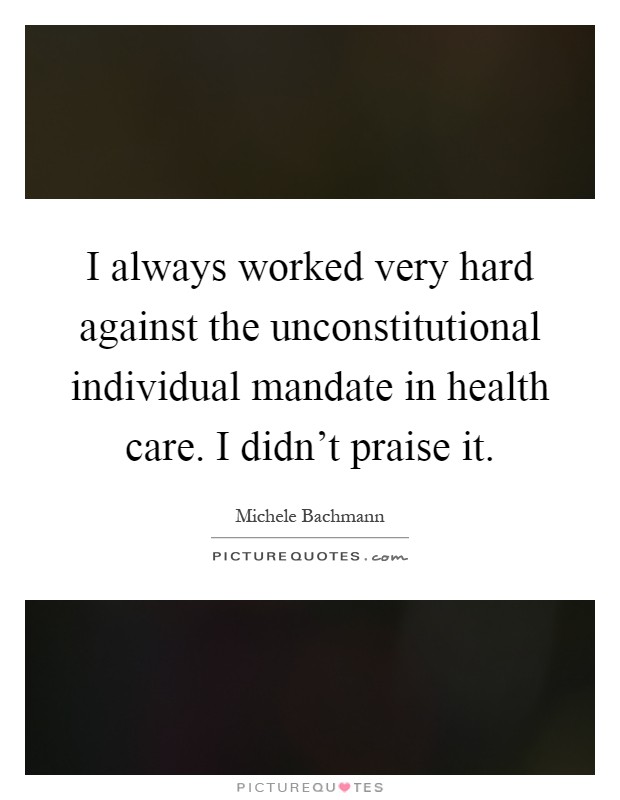 I always worked very hard against the unconstitutional individual mandate in health care. I didn't praise it Picture Quote #1