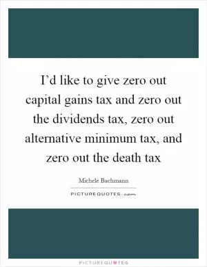 I’d like to give zero out capital gains tax and zero out the dividends tax, zero out alternative minimum tax, and zero out the death tax Picture Quote #1