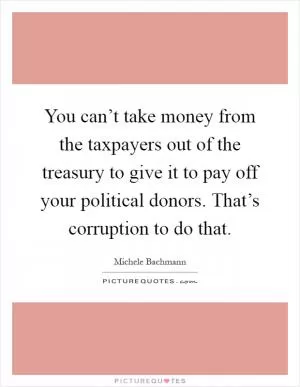 You can’t take money from the taxpayers out of the treasury to give it to pay off your political donors. That’s corruption to do that Picture Quote #1