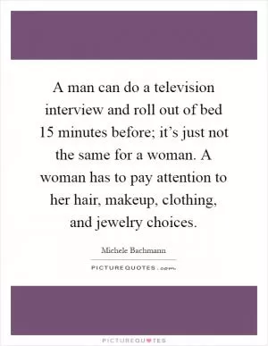 A man can do a television interview and roll out of bed 15 minutes before; it’s just not the same for a woman. A woman has to pay attention to her hair, makeup, clothing, and jewelry choices Picture Quote #1