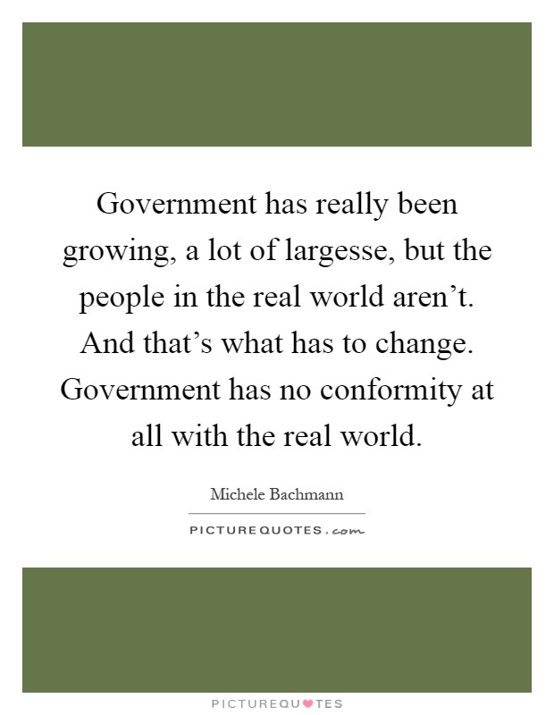Government has really been growing, a lot of largesse, but the people in the real world aren't. And that's what has to change. Government has no conformity at all with the real world Picture Quote #1