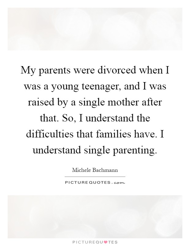 My parents were divorced when I was a young teenager, and I was raised by a single mother after that. So, I understand the difficulties that families have. I understand single parenting Picture Quote #1