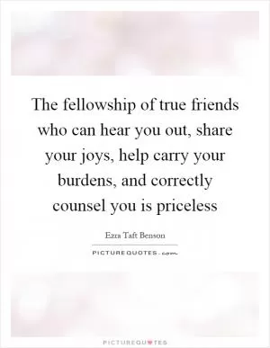 The fellowship of true friends who can hear you out, share your joys, help carry your burdens, and correctly counsel you is priceless Picture Quote #1