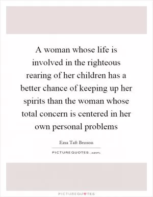 A woman whose life is involved in the righteous rearing of her children has a better chance of keeping up her spirits than the woman whose total concern is centered in her own personal problems Picture Quote #1