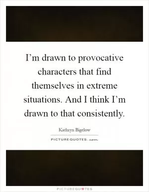 I’m drawn to provocative characters that find themselves in extreme situations. And I think I’m drawn to that consistently Picture Quote #1