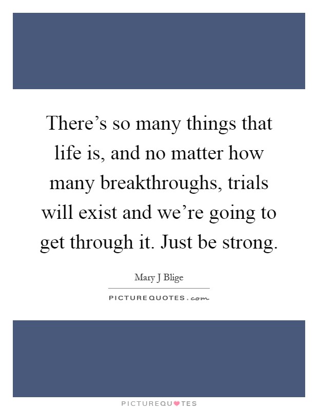 There's so many things that life is, and no matter how many breakthroughs, trials will exist and we're going to get through it. Just be strong Picture Quote #1