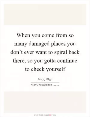 When you come from so many damaged places you don’t ever want to spiral back there, so you gotta continue to check yourself Picture Quote #1