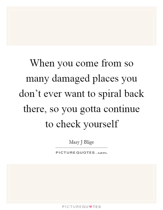When you come from so many damaged places you don't ever want to spiral back there, so you gotta continue to check yourself Picture Quote #1