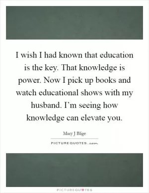 I wish I had known that education is the key. That knowledge is power. Now I pick up books and watch educational shows with my husband. I’m seeing how knowledge can elevate you Picture Quote #1