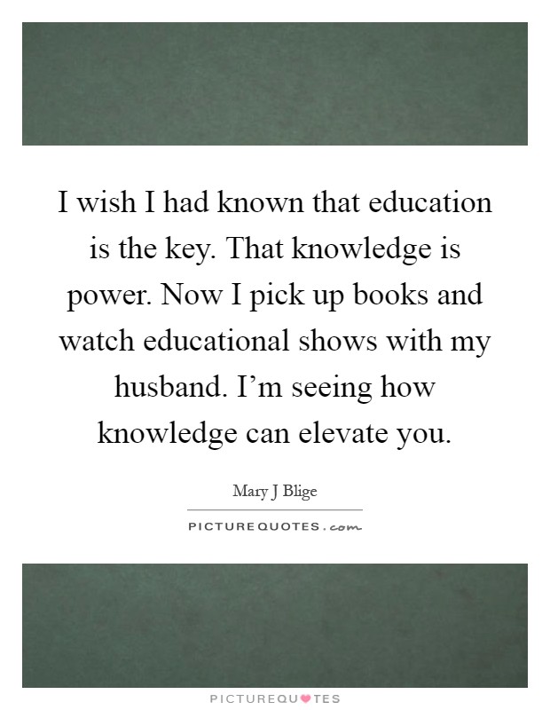 I wish I had known that education is the key. That knowledge is power. Now I pick up books and watch educational shows with my husband. I'm seeing how knowledge can elevate you Picture Quote #1
